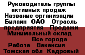 Руководитель группы активных продаж › Название организации ­ Билайн, ОАО › Отрасль предприятия ­ Продажи › Минимальный оклад ­ 30 000 - Все города Работа » Вакансии   . Томская обл.,Кедровый г.